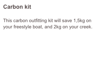 Carbon kit

This carbon outfitting kit will save 1,5kg on your freestyle boat, and 2kg on your creek.
