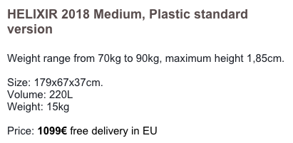 HELIXIR 2018 Medium, Plastic standard version

Weight range from 70kg to 90kg, maximum height 1,85cm. 

Size: 179x67x37cm. 
Volume: 220L
Weight: 15kg    

Price: 1149€