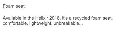 Foam seat:

Available in the Helixir 2018, it’s a recycled foam seat, comfortable, lightweight, unbreakable...
